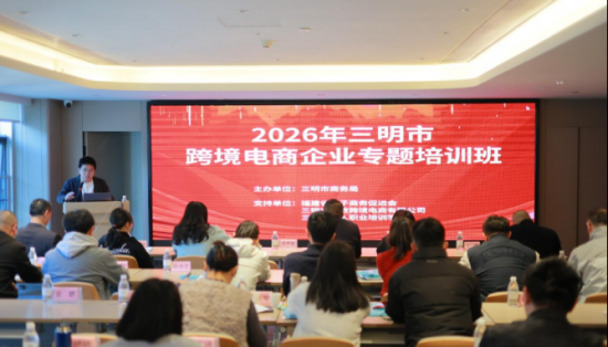 賦能跨境電商  助力三明產業(yè)升級  ——2026年三明市跨境電商企業(yè)專題培訓班圓滿落幕